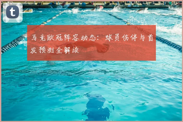 马竞欧冠阵容动态：球员伤停与首发预测全解读