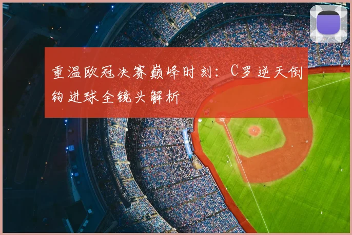 重温欧冠决赛巅峰时刻:C罗逆天倒钩进球全镜头解析