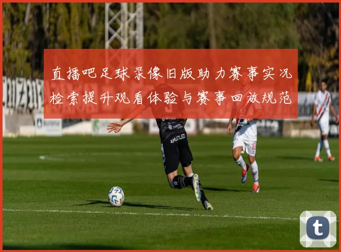 直播吧足球录像旧版助力赛事实况检索提升观看体验与赛事回放规范化